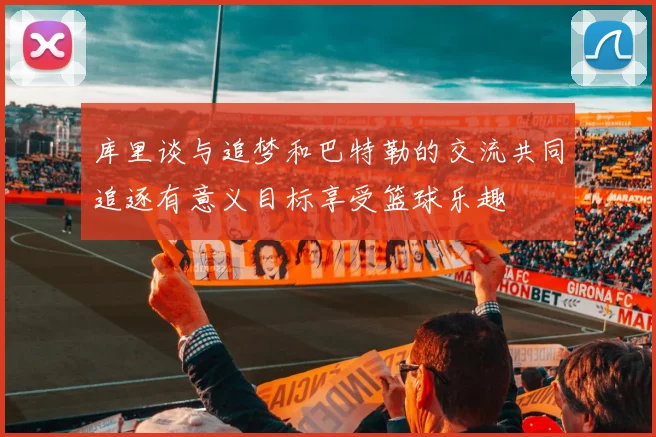 库里谈与追梦和巴特勒的交流共同追逐有意义目标享受篮球乐趣
