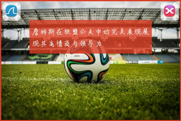詹姆斯在联盟公关中的完美表现展现其高情商与领导力