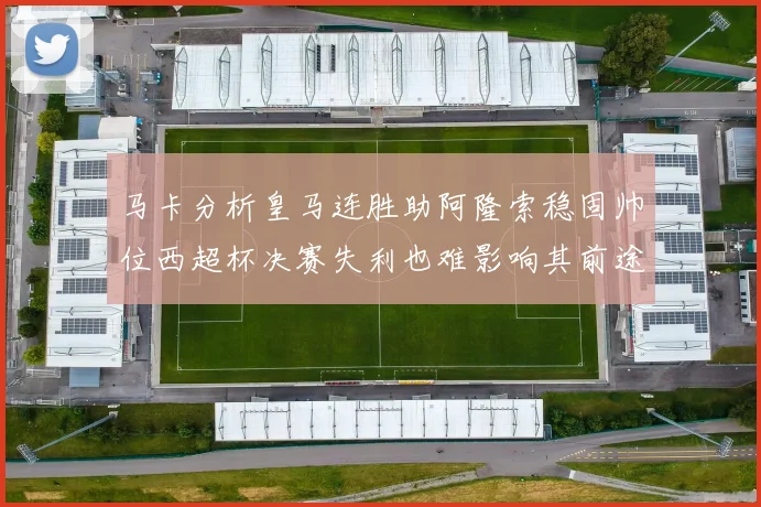 马卡分析皇马连胜助阿隆索稳固帅位西超杯决赛失利也难影响其前途