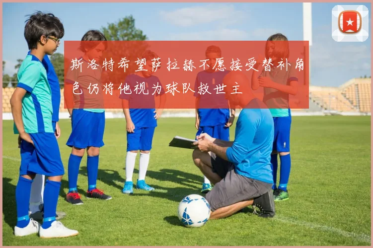 斯洛特希望萨拉赫不愿接受替补角色仍将他视为球队救世主
