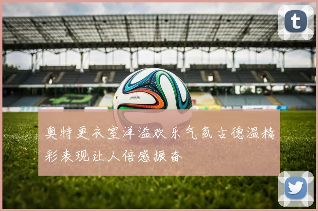 奥特更衣室洋溢欢乐气氛古德温精彩表现让人倍感振奋