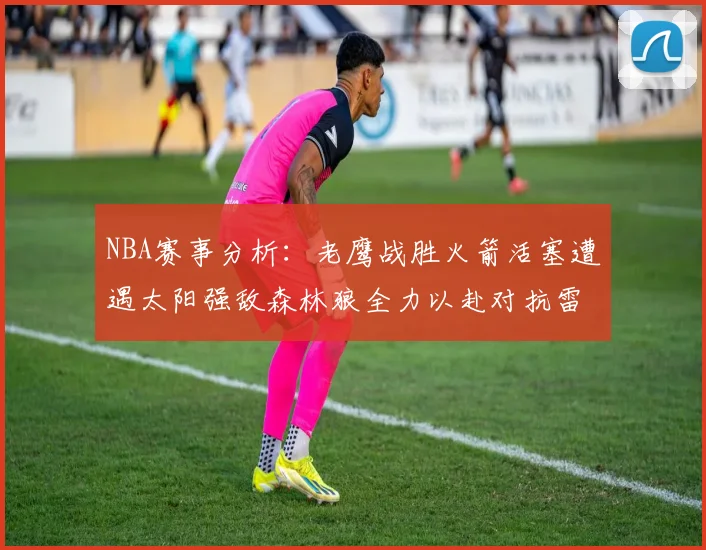 NBA赛事分析：老鹰战胜火箭活塞遭遇太阳强敌森林狼全力以赴对抗雷霆