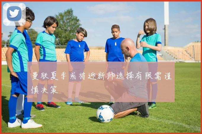 曼联夏季或将迎新帅选择有限需谨慎决策