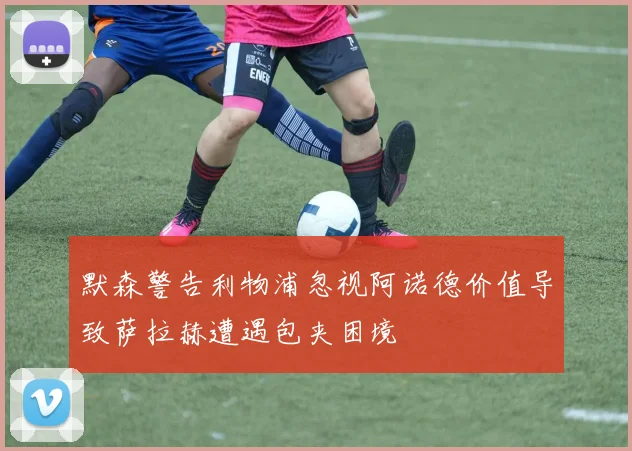 默森警告利物浦忽视阿诺德价值导致萨拉赫遭遇包夹困境