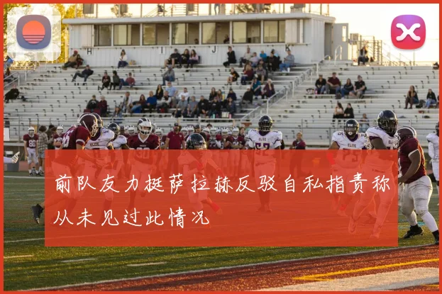 前队友力挺萨拉赫反驳自私指责称从未见过此情况