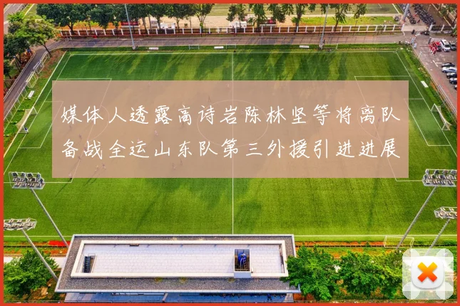 媒体人透露高诗岩陈林坚等将离队备战全运山东队第三外援引进进展显著