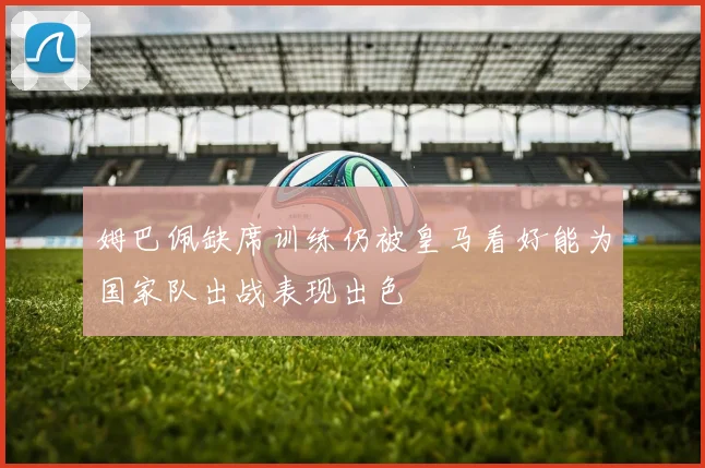 姆巴佩缺席训练仍被皇马看好能为国家队出战表现出色