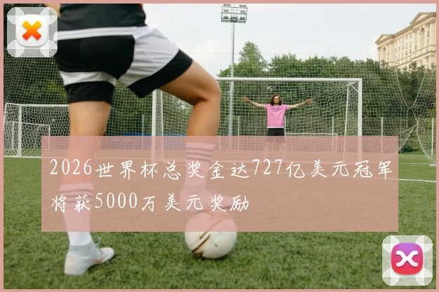 2026世界杯总奖金达727亿美元冠军将获5000万美元奖励