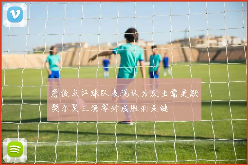 詹俊点评球队表现认为反击需更默契李昊三场零封成胜利关键