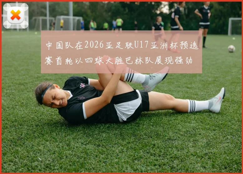 中国队在2026亚足联U17亚洲杯预选赛首轮以四球大胜巴林队展现强劲实力
