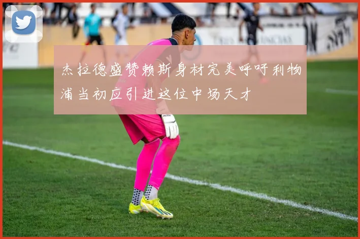 杰拉德盛赞赖斯身材完美呼吁利物浦当初应引进这位中场天才
