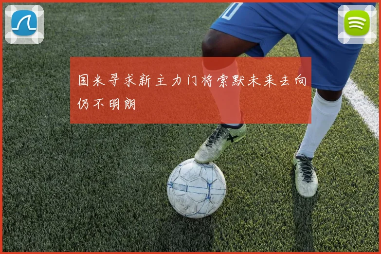 国米寻求新主力门将索默未来去向仍不明朗