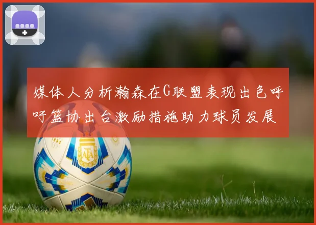 媒体人分析瀚森在G联盟表现出色呼吁篮协出台激励措施助力球员发展